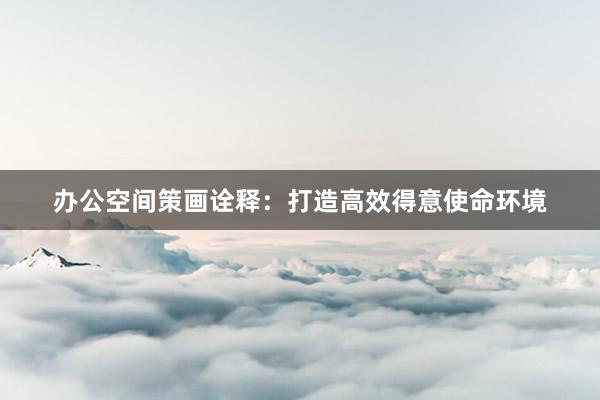 办公空间策画诠释:打造高效得意使命环境